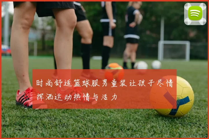 时尚舒适篮球服男童装让孩子尽情挥洒运动热情与活力