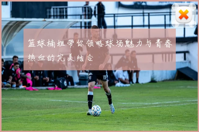 篮球楠姐带你领略球场魅力与青春热血的完美结合