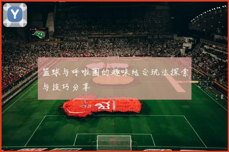 篮球与呼啦圈的趣味结合玩法探索与技巧分享