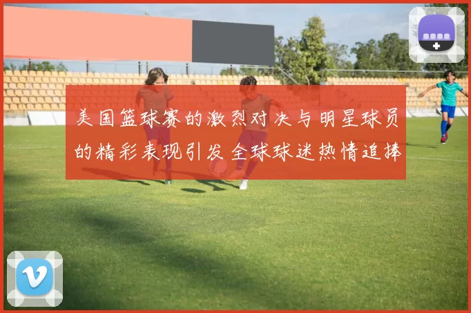 美国篮球赛的激烈对决与明星球员的精彩表现引发全球球迷热情追捧